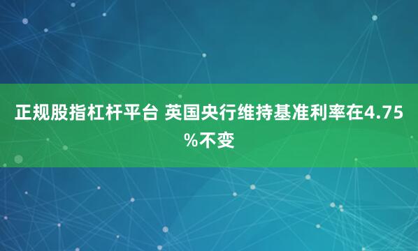 正规股指杠杆平台 英国央行维持基准利率在4.75%不变