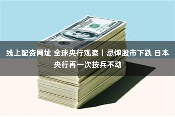 线上配资网址 全球央行观察丨忌惮股市下跌 日本央行再一次按兵不动