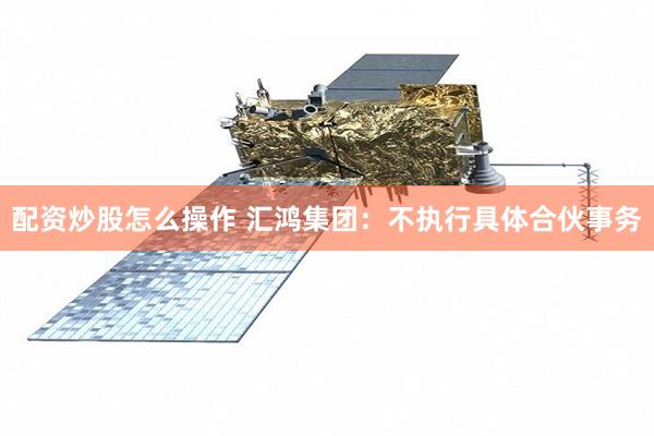 配资炒股怎么操作 汇鸿集团：不执行具体合伙事务