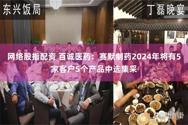 网络股指配资 百诚医药：赛默制药2024年将有5家客户5个产品中选集采