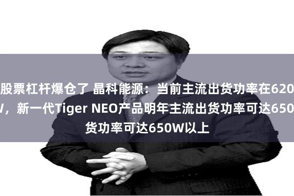 股票杠杆爆仓了 晶科能源：当前主流出货功率在620-625W，新一代Tiger NEO产品明年主流出货功率可达650W以上