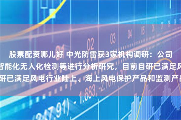 股票配资哪儿好 中光防雷获3家机构调研：公司不断对风电工况分析和智能化无人化检测等进行分析研究，目前自研已满足风电行业陆上、海上风电保护产品和监测产品（附调研问答）