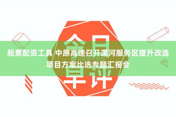 股票配资工具 中原高速召开漯河服务区提升改造项目方案比选专题汇报会