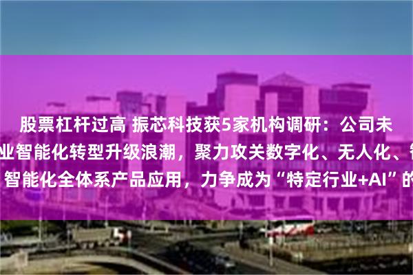 股票杠杆过高 振芯科技获5家机构调研：公司未来将继续着眼于特定行业智能化转型升级浪潮，聚力攻关数字化、无人化、智能化全体系产品应用，力争成为“特定行业+AI”的领军企业（附调研问答）