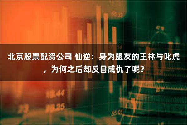 北京股票配资公司 仙逆：身为盟友的王林与叱虎，为何之后却反目成仇了呢？