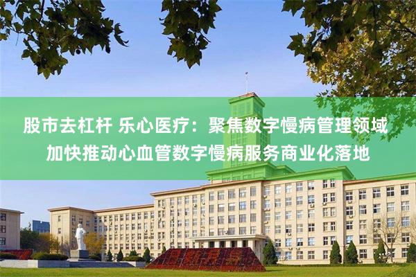 股市去杠杆 乐心医疗：聚焦数字慢病管理领域 加快推动心血管数字慢病服务商业化落地