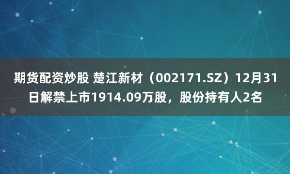 期货配资炒股 楚江新材（002171.SZ）12月31日解禁上市1914.09万股，股份持有人2名