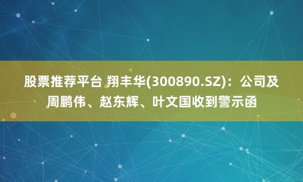 股票推荐平台 翔丰华(300890.SZ)：公司及周鹏伟、赵东辉、叶文国收到警示函