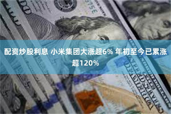 配资炒股利息 小米集团大涨超6% 年初至今已累涨超120%