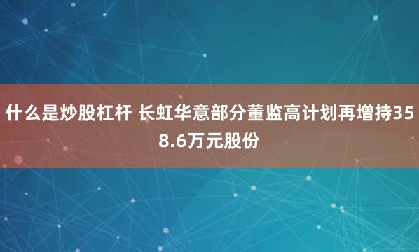 什么是炒股杠杆 长虹华意部分董监高计划再增持358.6万元股份