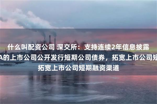 什么叫配资公司 深交所：支持连续2年信息披露评价结果为A的上市公司公开发行短期公司债券，拓宽上市公司短期融资渠道