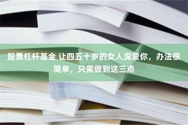 股票杠杆基金 让四五十岁的女人深爱你，办法很简单，只需做到这三点