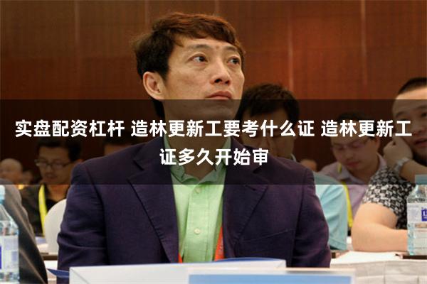 实盘配资杠杆 造林更新工要考什么证 造林更新工证多久开始审