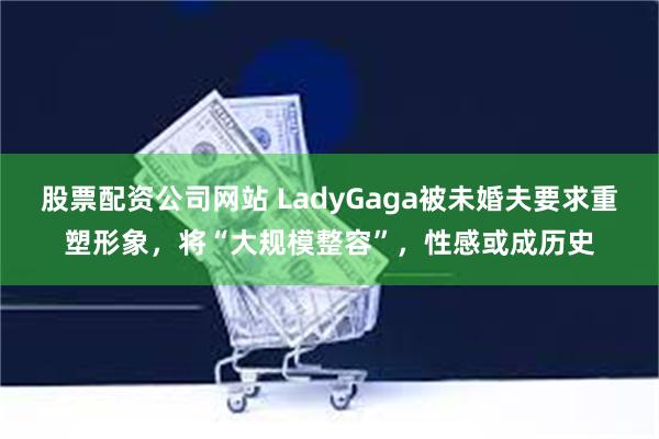 股票配资公司网站 LadyGaga被未婚夫要求重塑形象，将“大规模整容”，性感或成历史