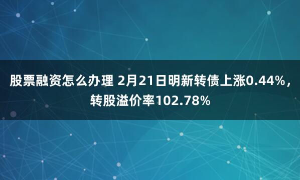 股票融资怎么办理 2月21日明新转债上涨0.44%，转股溢价率102.78%