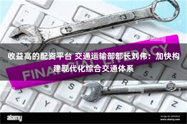 收益高的配资平台 交通运输部部长刘伟：加快构建现代化综合交通体系