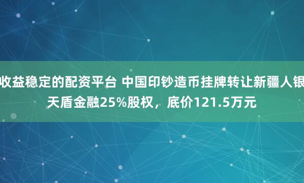 收益稳定的配资平台 中国印钞造币挂牌转让新疆人银天盾金融25%股权，底价121.5万元