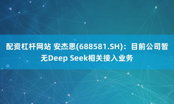 配资杠杆网站 安杰思(688581.SH)：目前公司暂无Deep Seek相关接入业务