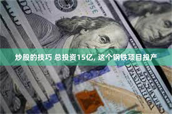 炒股的技巧 总投资15亿, 这个钢铁项目投产